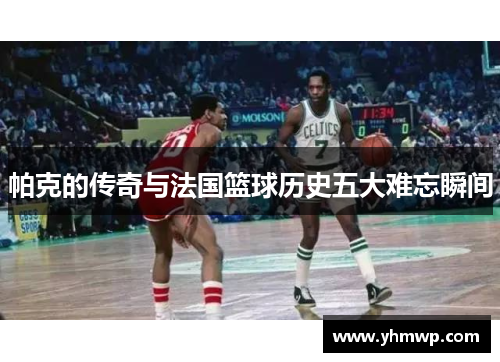 帕克的传奇与法国篮球历史五大难忘瞬间 帕克的传奇与法国篮球历史五大难忘瞬间